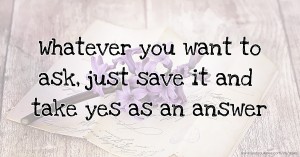 Whatever you want to ask, just save it and take yes as an answer