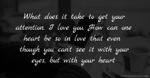 What does it take to get your attention. I love you. How can one heart be so in love that even though you can't see it with your eyes, but with your heart.