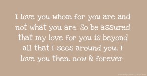 I love you whom for  you are and not what you are. So be assured that my love for you is beyond all that I sees around you, I love you then, now & forever.