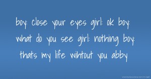 boy: close your eyes  girl: ok  boy: what do you see  girl: nothing  boy: thats my life wihtout you abby