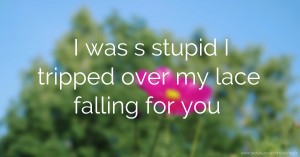 I was s stupid I tripped over my lace falling for you.