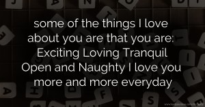 some of the things I love about you are that you are: Exciting Loving Tranquil Open and Naughty I love you more and more everyday