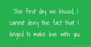 The first day we kissed, I cannot deny the fact that I longed to make love with you.