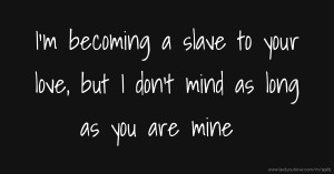 I'm becoming a slave to your love, but I don't mind as long as you are mine.