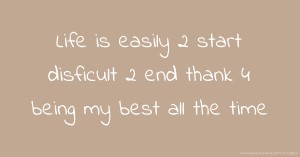 Life is easily 2 start disficult 2 end thank 4 being my best all the time