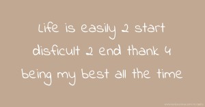 Life is easily 2 start disficult 2 end thank 4 being my best all the time