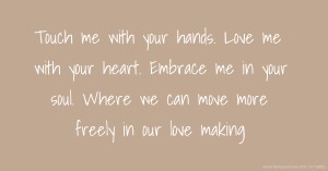 Touch me with your hands. Love me with your heart. Embrace me in your soul. Where we can move more freely in our love making.