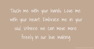 Touch me with your hands. Love me with your heart. Embrace me in your soul. Where we can move more freely in our love making.